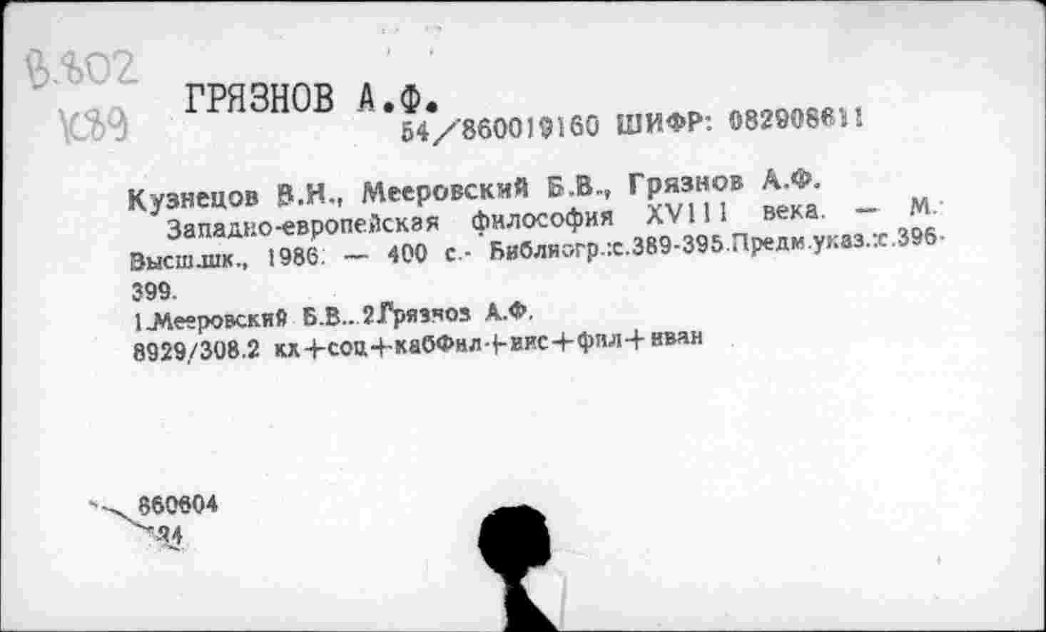 ﻿ГРЯЗНОВ А.Ф.
54/860019160 ШИФР: 082908611!
Кузнецов В.И., Мееровский Б.В., Грязнов А.Ф.
За падко-европейская философия XVIII века. — М. Высш.шк., 1986 — 400 с- Библн<>гр.:с.389-395.Предм.указ.:е.396-399.
1-Мееровский Б.В.. 2-Грязноз А.Ф.
8929/308.2 кх+соЩ-каОФил|-иис+фил-|-нван
860804